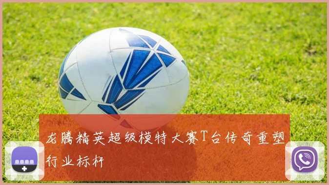 龙腾精英超级模特大赛T台传奇重塑行业标杆