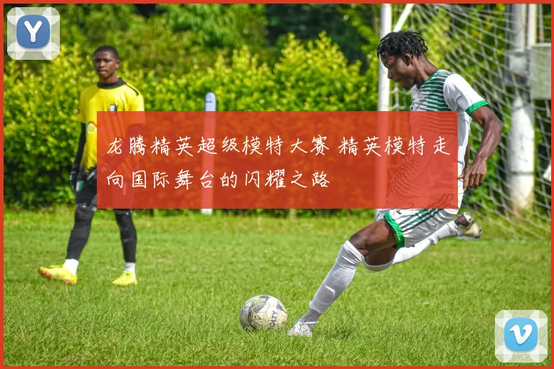 龙腾精英超级模特大赛 精英模特走向国际舞台的闪耀之路