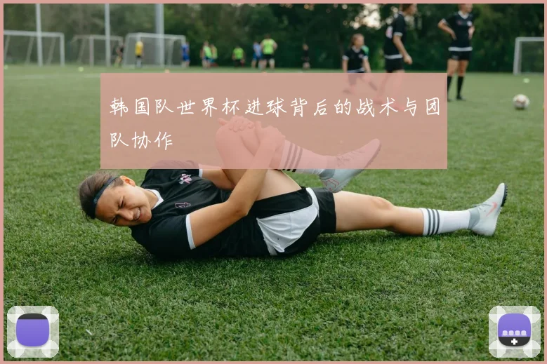韩国队世界杯进球背后的战术与团队协作