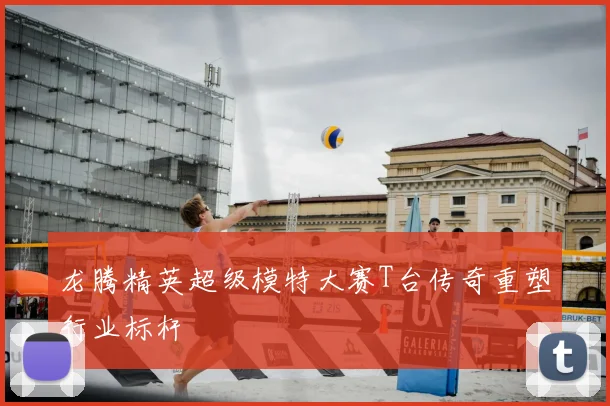 龙腾精英超级模特大赛T台传奇重塑行业标杆